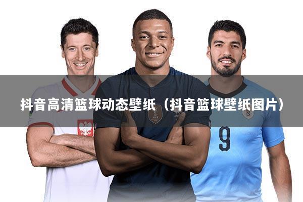 抖音高清篮球动态壁纸（抖音篮球壁纸图片）