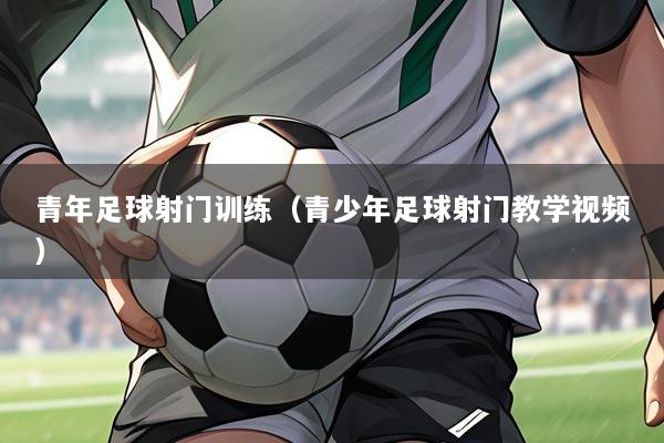 青年足球射门训练(青少年足球射门教学视频)