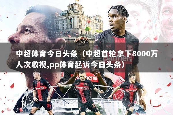 中超体育今日头条(中超首轮拿下8000万人次收视,pp体育起诉今日头条)