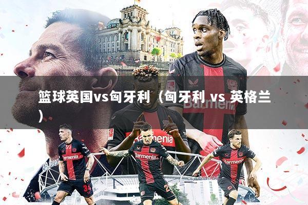 篮球英国vs匈牙利(匈牙利 vs 英格兰)