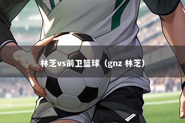林芝vs前卫篮球（gnz 林芝）