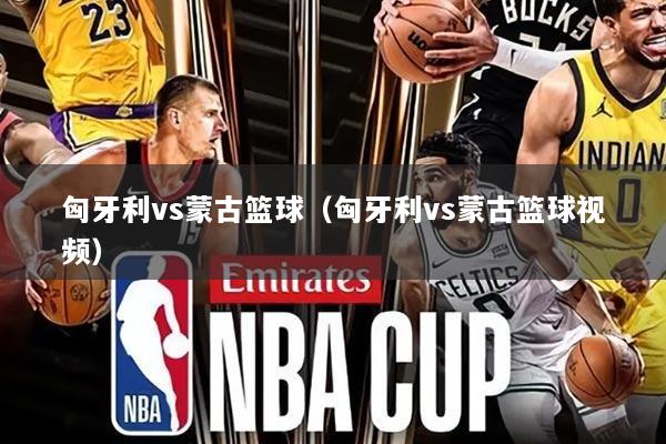 匈牙利vs蒙古篮球（匈牙利vs蒙古篮球视频）