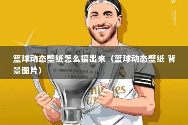 篮球动态壁纸怎么搞出来(篮球动态壁纸 背景图片)