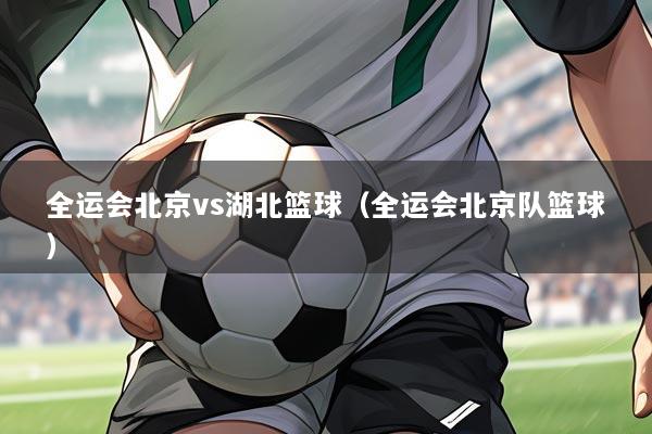 全运会北京vs湖北篮球(全运会北京队篮球)